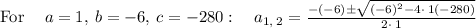 \mathrm{For\:}\quad a=1,\:b=-6,\:c=-280:\quad a_{1,\:2}=\frac{-\left(-6\right)\pm \sqrt{\left(-6\right)^2-4\cdot \:1\left(-280\right)}}{2\cdot \:1}