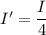 I'=\dfrac{I}{4}