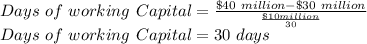 Days\ of\ working\ Capital=\frac{\$40\ million-\$30\ million}{\frac{\$10 million}{30}} \\Days\ of\ working\ Capital= 30\ days