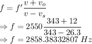 f=f'\dfrac{v+v_o}{v-v_s}\\\Rightarrow f=2550\dfrac{343+12}{343-26.3}\\\Rightarrow f=2858.38332807\ Hz