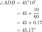\begin{aligned}\angle ADB &= {45^\circ }10' \\&= 45 + \frac{{10}}{{60}}\\&= 45 + 0.17 \\ &= {45.17^\circ }\\\end{aligned}