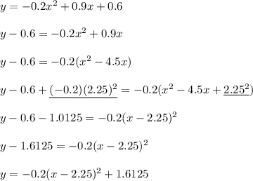 y = -0.2x^2 + 0.9x + 0.6\\\\y - 0.6 = -0.2x^2 + 0.9x\\\\y - 0.6 =-0.2(x^2-4.5x)\\\\y-0.6+\underline{(-0.2)(2.25)^2}=-0.2(x^2-4.5x+\underline{2.25^2})\\\\y-0.6-1.0125=-0.2(x-2.25)^2\\\\y-1.6125=-0.2(x-2.25)^2\\\\y=-0.2(x-2.25)^2+1.6125