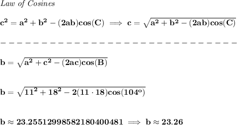 \bf \textit{Law of Cosines}\\ \quad \\&#10;c^2 = {{ a}}^2+{{ b}}^2-(2{{ a}}{{ b}})cos(C)\implies &#10;c = \sqrt{{{ a}}^2+{{ b}}^2-(2{{ a}}{{ b}})cos(C)}\\\\&#10;-----------------------------\\\\&#10;b = \sqrt{{{ a}}^2+{{ c}}^2-(2{{ a}}{{ c}})cos(B)}&#10;\\\\\\&#10;b=\sqrt{{{ 11}}^2+{{ 18}}^2-2(11\cdot 18)cos(104^o)}&#10;\\\\\\&#10;b\approx 23.25512998582180400481\implies b\approx 23.26