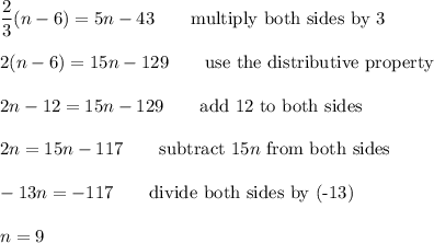 \dfrac{2}{3}(n-6)=5n-43\qquad\text{multiply both sides by 3}\\\\2(n-6)=15n-129\qquad\text{use the distributive property}\\\\2n-12=15n-129\qquad\text{add 12 to both sides}\\\\2n=15n-117\qquad\text{subtract}\ 15n\ \text{from both sides}\\\\-13n=-117\qquad\text{divide both sides by (-13)}\\\\n=9