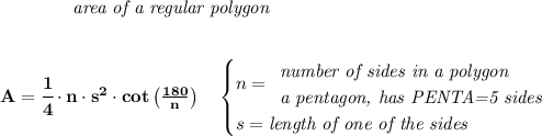 \bf \qquad \qquad \textit{area of a regular polygon}&#10;\\\\\\&#10;A=\cfrac{1}{4}\cdot  n\cdot  s^2\cdot cot\left( \frac{180}{n} \right)\quad &#10;\begin{cases}&#10;n=&#10;\begin{array}{llll}&#10;\textit{number of sides in a polygon}\\&#10;\textit{a pentagon, has PENTA=5 sides}&#10;\end{array}\\&#10;s=\textit{length of one of the sides}&#10;\end{cases}