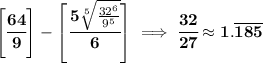 \bf \left[ \cfrac{64}{9} \right]-\left[ \cfrac{5\sqrt[5]{\frac{32^6}{9^5}}}{6} \right]\implies \cfrac{32}{27}\approx 1.\overline{185}