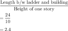 \dfrac{\text{Length b/w ladder and building}}{\text{Height of one story}}\\\\=\dfrac{24}{10}\\\\=2.4