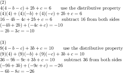 (2)\\4(4-b-c)+2b+c=6\qquad\text{use the distributive property}\\(4)(4)+(4)(-b)+(4)(-c)+2b+c=6\\16-4b-4c+2b+c=6\qquad\text{subtract 16 from both sides}\\(-4b+2b)+(-4c+c)=-10\\-2b-3c=-10\\\\(3)\\9(4-b-c)+3b+c=10\qquad\text{use the distributive property}\\(9)(4)+(9)(-b)+(9)(-c)+3b+c=10\\36-9b-9c+3b+c=10\qquad\text{subtract 36 from both sides}\\(-9b+3b)+(-9c+c)=-26\\-6b-8c=-26