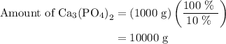 \begin{aligned}{\text{Amount of C}}{{\text{a}}_{\text{3}}}{\left( {{\text{P}}{{\text{O}}_{\text{4}}}}\right)_{\text{2}}}&=\left({{\text{1000 g}}}\right)\left({\frac{{{\text{100 \% }}}}{{{\text{10 \% }}}}}\right)\\&={\text{10000 g}}\\\end{aligned}