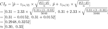 CI_{p}=[\hat p-z_{(\alpha /2)}\times\sqrt{\frac{\hat p (1-\hat p)}{n} },\ \hat p+z_{(\alpha /2)}\times\sqrt{\frac{\hat p (1-\hat p)}{n} }]\\=[0.31-2.33\times \sqrt{\frac{0.31\times(1-0.33)}{5046} },\ 0.31+2.33\times \sqrt{\frac{0.31\times(1-0.33)}{5046} } ]\\=[0.31-0.0152,\ 0.31+0.0152]\\=[0.2948,0.3252]\\\approx[0.30,\ 0.33]
