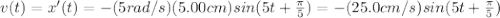 v(t) = x'(t) = -(5 rad/s)(5.00 cm) sin (5t+\frac{\pi}{5})=-(25.0 cm/s) sin (5t+\frac{\pi}{5})