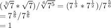 (\sqrt[3]{7} *\sqrt{7})/\sqrt[6]{7^{5}}=(7^{\frac{1}{3}} *7^{\frac{1}{2}})/7^{\frac{5}{6}}\\ =7^{\frac{5}{6}}/7^{\frac{5}{6}}\\=1