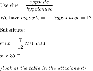 \text{Use sine}=\dfrac{opposite}{hypotenuse}\\\\\text{We have}\ opposite=7,\ hypotenuse=12.\\\\\text{Substitute:}\\\\\sin x=\dfrac{7}{12}\approx0.5833\\\\x\approx35.7^o\\\\/look\ at\ the\ table\ in\ the\ attachment/