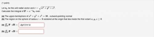 Let er be the unit radial vector and r=x2+y2+z2−−−−−−−−−−√. Calculate the integral of F=e−rer over: