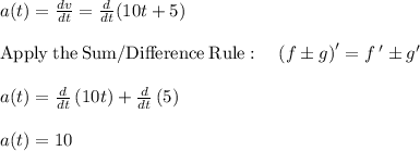 a(t)=\frac{dv}{dt} =\frac{d}{dt}(10t+5)\\\\\mathrm{Apply\:the\:Sum/Difference\:Rule}:\quad \left(f\pm g\right)'=f\:'\pm g'\\\\a(t)=\frac{d}{dt}\left(10t\right)+\frac{d}{dt}\left(5\right)\\\\a(t)=10