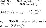 \frac{697\ Hz}{723\ Hz}=\frac{343\ m/s + 0\ m/s}{343\ m/s+v_s}\\\\343\ m/s+v_s=\frac{343\ m/s}{0.964}\\\\v_s = 355.8\ m/s - 343\ m/s\\v_s = 12.8\ m/s