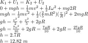 K_1 + U_1 = K_2 + U_2\\0 + mgh = \frac{1}{2}mv^2 + \frac{1}{2}I\omega^2 + mg2R\\mgh = \frac{1}{2}mv^2 + \frac{1}{2}(\frac{2}{5}mR^2)(\frac{v}{R})^2 + 2mgR\\gh = \frac{v^2}{2} + \frac{v^2}{5} + 2gR\\gh = \frac{7v^2}{10} + 2gR = \frac{7gR}{10} + 2gR = \frac{27gR}{10}\\h = 2.7R\\h = 12.82~m