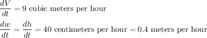 \dfrac{dV}{dt} = 9\text{ cubic meters per hour}\\\\\dfrac{dw}{dt} = \dfrac{dh}{dt} = 40\text{ centimeters per hour} =0.4\text{ meters per hour}