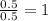 \frac{0.5}{0.5}=1