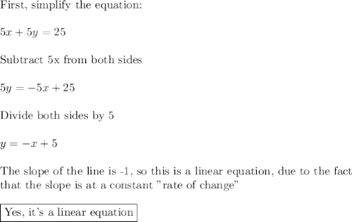 \text{First, simplify the equation:}\\\\5x+5y=25\\\\\text{Subtract 5x from both sides}\\\\5y=-5x+25\\\\\text{Divide both sides by 5}\\\\y=-x+5\\\\\text{The slope of the line is -1, so this is a linear equation, due to the fact}\\\text{that the slope is at a constant "rate of change"}\\\\\boxed{\text{Yes, it's a linear equation}}