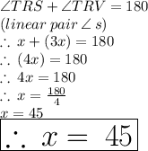 \angle TRS  +  \angle TRV  = 180 \degree \\(linear \: pair \:  \angle \: s)  \\  \therefore \: x\degree + (3x)\degree= 180 \degree \\ \therefore \:  (4x)\degree= 180 \degree \\ \therefore \:  4x= 180  \\  \therefore \:  x= \frac{180}{4}  \\  x=45\\ \huge \red{ \boxed{\therefore \:  x\degree = \: 45\degree }}