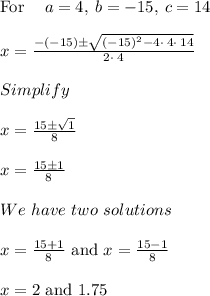 \mathrm{For\:}\quad a=4,\:b=-15,\:c=14\\\\x =\frac{-\left(-15\right)\pm \sqrt{\left(-15\right)^2-4\cdot \:4\cdot \:14}}{2\cdot \:4}\\\\Simplify\\\\x = \frac{15 \pm \sqrt{1}}{8}\\\\x = \frac{15 \pm 1}{8}\\\\We\ have\ two\ solutions\\\\x = \frac{15+1}{8} \text{ and } x = \frac{15-1}{8}\\\\x = 2 \text{ and } 1.75