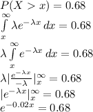 P(Xx)=0.68\\\int\limits^{\infty}_{x} {\lambda e^{-\lambda x}} \, dx =0.68\\\lambda\int\limits^{\infty}_{x} { e^{-\lambda x}} \, dx =0.68\\\lambda|\frac{e^{-\lambda x}}{-\lambda} |^{\infty}_{x}=0.68\\|e^{-\lambda x} |^{\infty}_{x}=0.68\\e^{-0.02x}=0.68