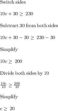 \mathrm{Switch\:sides}\\\\10c+30\ge \:230\\\\\mathrm{Subtract\:}30\mathrm{\:from\:both\:sides}\\\\10c+30-30\ge \:230-30\\\\\mathrm{Simplify}\\\\10c\ge \:200\\\\\mathrm{Divide\:both\:sides\:by\:}10\\\\\frac{10c}{10}\ge \frac{200}{10}\\\\\mathrm{Simplify}\\\\c\ge \:20