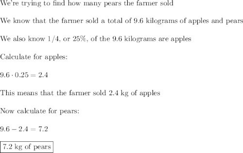 \text{We're trying to find how many pears the farmer sold}\\\\\text{We know that the farmer sold a total of 9.6 kilograms of apples and pears}\\\\\text{We also know 1/4, or 25\%, of the 9.6 kilograms are apples}\\\\\text{Calculate for apples:}\\\\9.6\cdot0.25=2.4\\\\\text{This means that the farmer sold 2.4 kg of apples}\\\\\text{Now calculate for pears:}\\\\9.6-2.4=7.2\\\\\boxed{\text{7.2 kg of pears}}