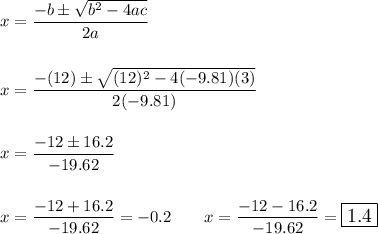 x=\dfrac{-b \pm \sqrt{b^2-4ac}}{2a}\\\\\\x=\dfrac{-(12)\pm \sqrt{(12)^2-4(-9.81)(3)}}{2(-9.81)}\\\\\\x=\dfrac{-12\pm 16.2}{-19.62}\\\\\\x=\dfrac{-12+ 16.2}{-19.62}=-0.2\qquad x=\dfrac{-12- 16.2}{-19.62}=\large\boxed{1.4}\\