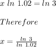 x\ ln\ 1.02 = ln\ 3\\\\Therefore\\\\x = \frac{ln\ 3}{ln\ 1.02}