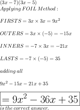 (3x - 7)(3x - 5)\\  Applying \: FOIL\: Method:\\ \\FIRSTS = 3x \times 3x = 9 {x}^{2}  \\   \\ OUTERS  = 3x \times ( - 5) =    - 15x \\  \\ INNERS =  - 7 \times 3x =  - 21x \\  \\  LASTS =  - 7 \times ( - 5) = 35 \\  \\ adding \: all \\  \\ 9 {x}^{2}  - 15x - 21x + 35 \\  \\  \huge \red { \boxed{ = 9 {x}^{2}  - 36x + 35}} \\ is \: the \: correct \: answer.