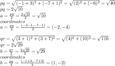 pq=\sqrt{(-1+3)^{2}+(-7+1)^{2}}=\sqrt{(2)^{2}+(-6)^{2}}=\sqrt{40}\\ pq=2\sqrt{10}\\ a=\frac{pq}{2}=\frac{2\sqrt{10}}{2}=\sqrt{10}\\  coordinates\\a=\frac{pq}{2}=\frac{(-3-1,-7-1)}{2}=(-2,-4)\\\\qr=\sqrt{(3+1)^{2}+(3+7)^{2}}=\sqrt{(4)^{2}+(10)^{2}}=\sqrt{116}\\qr=2\sqrt{29}\\ b=\frac{qr}{2}=\frac{2\sqrt{29}}{2}=\sqrt{29}\\  coordinates\\b=\frac{pq}{2}=\frac{(-1+3,-7+3)}{2}=(1,-2)\\