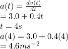 a(t) = \frac{ dv(t)}{dt} \\ = 3.0 + 0.4t\\ t = 4s\\a(4) = 3.0 + 0.4(4)\\= 4.6ms^-^2
