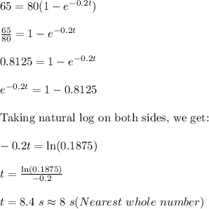 65=80(1-e^{-0.2t})\\\\\frac{65}{80}=1-e^{-0.2t}\\\\0.8125=1-e^{-0.2t}\\\\e^{-0.2t}=1-0.8125\\\\\textrm{Taking natural log on both sides, we get:}\\\\-0.2t=\ln(0.1875)\\\\t=\frac{\ln(0.1875)}{-0.2}\\\\t=8.4\ s\approx 8\ s(Nearest\ whole\ number)