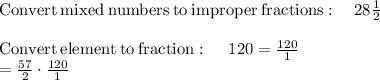 \mathrm{Convert\:mixed\:numbers\:to\:improper\:fractions}:\quad 28\frac{1}{2}\\\\\mathrm{Convert\:element\:to\:fraction}:\quad \:120=\frac{120}{1}\\=\frac{57}{2}\cdot \frac{120}{1}