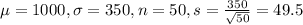 \mu = 1000, \sigma = 350, n = 50, s = \frac{350}{\sqrt{50}} = 49.5