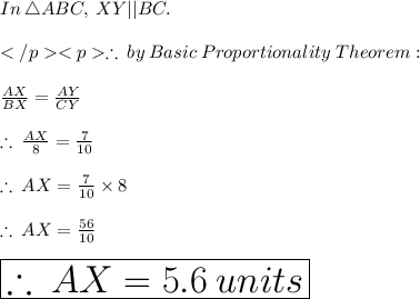 In  \: \triangle ABC,  \: XY || BC.  \\ \\\therefore  \: by  \: Basic \:  Proportionality  \: Theorem: \\  \\ \frac{AX}{BX}    =  \frac{AY}{CY}   \\  \\ \therefore  \: \frac{AX}{8}    =  \frac{7}{10}   \\  \\ \therefore  \:AX =  \frac{7}{10}  \times 8 \\  \\ \therefore  \:AX =  \frac{56}{10}   \\ \\   \huge \red{ \boxed{\therefore  \:AX = 5.6 \: units}}