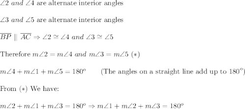 \angle2\ and\ \angle4\ \text{are alternate interior angles}\\\\\angle3\ and\ \angle5\ \text{are alternate interior angles}\\\\\overline{BP}\ ||\ \overline{AC}\Rightarrow\angle2\cong\angle4\ and\ \angle3\cong\angle5\\\\\text{Therefore}\ m\angle2=m\angle4\ and\ m\angle3=m\angle5\ (*)\\\\m\angle4+m\angle1+m\angle5=180^o\qquad\text{(The angles on a straight line add up to 180}^o)\\\\\text{From}\ (*)\ \text{We have:}\\\\m\angle2+m\angle1+m\angle3=180^o\Rightarrow m\angle1+m\angle2+m\angle3=180^o