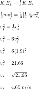 K.E_f = \frac{1}{3} K.E_s\\\\\frac{1}{2} mv_f^2 = \frac{1}{3} [\frac{1}{2} . \frac{m}{2} v_s^2]\\\\v_f^2 = \frac{1}{6} v_s^2\\\\v_s^2 = 6v_f^2\\\\v_s^2 = 6(1.9)^2\\\\v_s^2 = 21.66 \\\\v_s = \sqrt{21.66} \\\\v_s = 4.65\ m/s