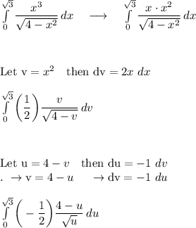 \int\limits^{\sqrt3}_0 {\dfrac{x^3}{\sqrt{4-x^2}}} \, dx \quad \longrightarrow \quad \int\limits^{\sqrt3}_0 {\dfrac{x\cdot x^2}{\sqrt{4-x^2}}} \, dx\\\\\\\\\text{Let v}=x^2\quad \text{then dv}=2x\ dx\\\\ \int\limits^{\sqrt3}_0 \bigg(\dfrac{1}{2}\bigg){\dfrac{v}{\sqrt{4-v}}} \, dv\\\\\\\\\text{Let u}=4-v\quad \text{then du}=-1\ dv\\.\ \rightarrow \text{v}=4-u\quad\ \rightarrow \text{dv}=-1\ du\\\\ \int\limits^{\sqrt3}_0 \bigg(-\dfrac{1}{2}\bigg){\dfrac{4-u}{\sqrt{u}}} \, du\\
