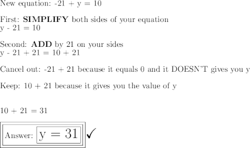 \large\text{New equation: -21 + y = 10}\\\\\large\text{First: \bf{SIMPLIFY}}\large\text{ both sides of your equation}\\\large\text{y - 21 = 10}\\\\\large\text{Second: \bf{ADD}}\large\text{ by 21 on your sides}\\\large\text{y - 21 + 21 = 10 + 21}\\\\\large\text{Cancel out:  -21 + 21 because it equals 0 and it DOESN'T gives you y }\\\\\large\text{Keep: 10 + 21 because it gives you the value of y}\\\\\\\large\text{10 + 21 = 31}\\\\\boxed{\boxed{\large\text{ \boxed{\huge\text{y = 31}}}}}\huge\checkmark