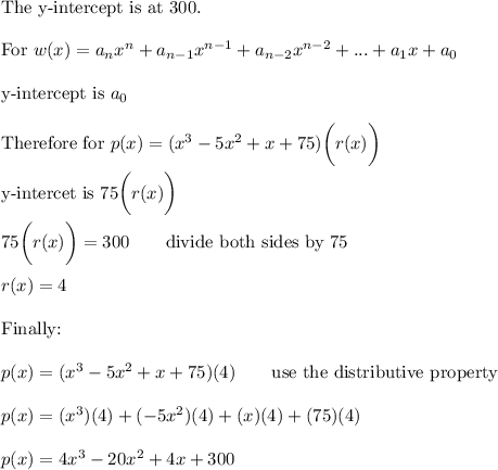 \text{The y-intercept is at 300}.\\\\\text{For}\ w(x)=a_nx^n+a_{n-1}x^{n-1}+a_{n-2}x^{n-2}+...+a_1x+a_0\\\\\text{y-intercept is}\ a_0\\\\\text{Therefore for}\ p(x)=(x^3-5x^2+x+75)\bigg(r(x)\bigg)\\\\\text{y-intercet is}\ 75\bigg(r(x)\bigg)\\\\75\bigg(r(x)\bigg)=300\qquad\text{divide both sides by 75}\\\\r(x)=4\\\\\text{Finally:}\\\\p(x)=(x^3-5x^2+x+75)(4)\qquad\text{use the distributive property}\\\\p(x)=(x^3)(4)+(-5x^2)(4)+(x)(4)+(75)(4)\\\\p(x)=4x^3-20x^2+4x+300