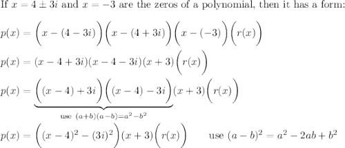 \text{If}\ x=4\pm3i\ \text{and}\ x=-3\ \text{are the zeros of a polynomial, then it has  a form:}\\\\p(x)=\bigg(x-(4-3i)\bigg)\bigg(x-(4+3i)\bigg)\bigg(x-(-3)\bigg)\bigg(r(x)\bigg)\\\\p(x)=(x-4+3i)(x-4-3i)(x+3)\bigg(r(x)\bigg)\\\\p(x)=\underbrace{\bigg((x-4)+3i\bigg)\bigg((x-4)-3i\bigg)}_{\text{use}\ (a+b)(a-b)=a^2-b^2}(x+3)\bigg(r(x)\bigg)\\\\p(x)=\bigg((x-4)^2-(3i)^2\bigg)(x+3)\bigg(r(x)\bigg)\qquad\text{use}\ (a-b)^2=a^2-2ab+b^2