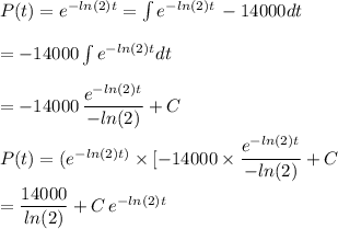 P(t) = e^{-ln(2)t} = \int e^{-ln(2)t} \, -14000dt\\\\ = -14000 \int e^{-ln(2)t} dt\\\\= -14000 \,  \dfrac{e^{-ln(2)t}}{-ln(2) }+ C \\\\P(t) = (e^{-ln(2)t)}  \times [ -14000 \times \dfrac{e^{-ln(2)t} }{-ln(2)} +C\\\\= \dfrac{14000}{ln(2)} +C \, e^{-ln(2) t