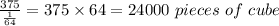 \frac{375}{\frac{1}{64} } =375\times64=24000\ pieces\ of\ cube