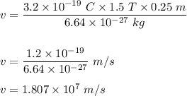 v=\dfrac{3.2\times 10^{-19}\ C\times 1.5\ T\times 0.25\ m}{6.64\times 10^{-27}\ kg}\\\\\\v=\dfrac{1.2\times 10^{-19}}{6.64\times 10^{-27}}\ m/s\\\\v=1.807\times 10^{7}\ m/s