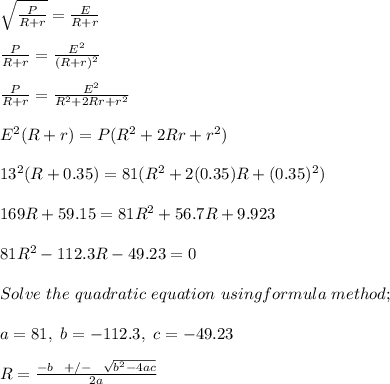 \sqrt{\frac{P}{R+ r} } = \frac{E}{R+r} \\\\\frac{P}{R+ r}  = \frac{E^2}{(R+r)^2} \\\\\frac{P}{R+ r}  = \frac{E^2}{R^2 + 2Rr + r^2} \\\\E^2(R+r) = P(R^2 + 2Rr + r^2)\\\\13^2(R+ 0.35) = 81(R^2 + 2(0.35)R + (0.35)^2)\\\\169R + 59.15 = 81R^2 + 56.7R + 9.923\\\\81R^2 -112.3R -49.23 = 0\\\\Solve \ the \ quadratic \ equation\ using formula \ method;\\\\a = 81, \ b = -112.3, \ c = -49.23\\\\ R = \frac{-b \ \ +/- \ \ \sqrt{b^2 -4ac} }{2a} \\\\