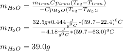 m_{H_2O}=\frac{m_{iron}Cp_{iron}(T_{eq}-T_{iron})}{-Cp_{H_2O}(T_{eq}-T_{H_2O}} \\\\m_{H_2O}=\frac{32.5g*0.444\frac{J}{g^0C}*(59.7-22.4)^0C}{-4.18\frac{J}{g^0C}*(59.7-63.0)^0C} \\\\m_{H_2O}=39.0g