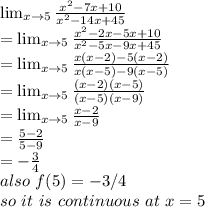\lim_{x \to 5} \frac{x^2-7x+10}{x^2-14x+45}\\= \lim_{x \to 5} \frac{x^2-2x-5x+10}{x^2-5x-9x+45}  \\= \lim_{x \to 5}  \frac{x(x-2)-5(x-2)}{x(x-5)-9(x-5)} \\= \lim_{x \to 5}\frac{(x-2)(x-5)}{(x-5)(x-9)} \\= \lim_{x \to 5} \frac{x-2}{x-9}  \\=\frac{5-2}{5-9} \\=-\frac{3}{4}\\also~f(5)=-3/4\\so~ it~ is~ continuous~ at ~x=5